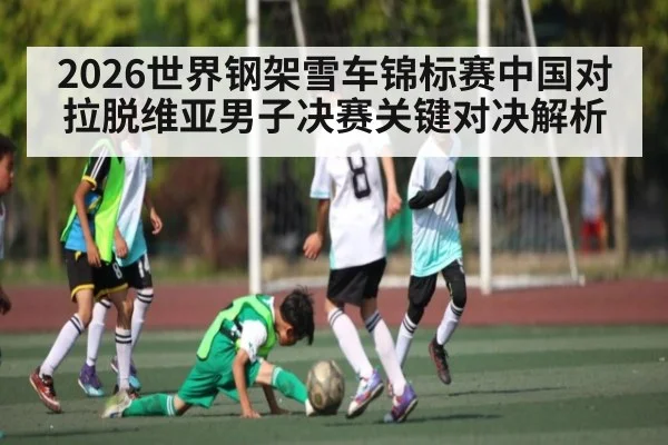2026世界钢架雪车锦标赛中国对拉脱维亚男子决赛关键对决解析