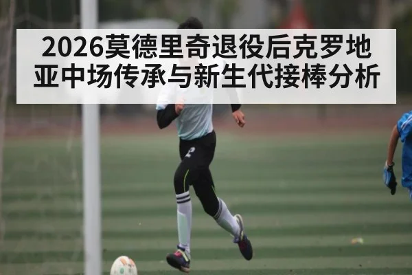 2026莫德里奇退役后克罗地亚中场传承与新生代接棒分析