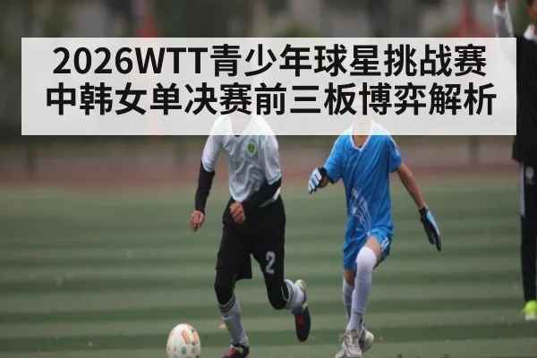 2026WTT青少年球星挑战赛中韩女单决赛前三板博弈解析
