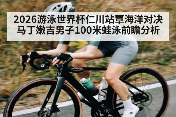 2026游泳世界杯仁川站覃海洋对决马丁嫩吉男子100米蛙泳前瞻分析
